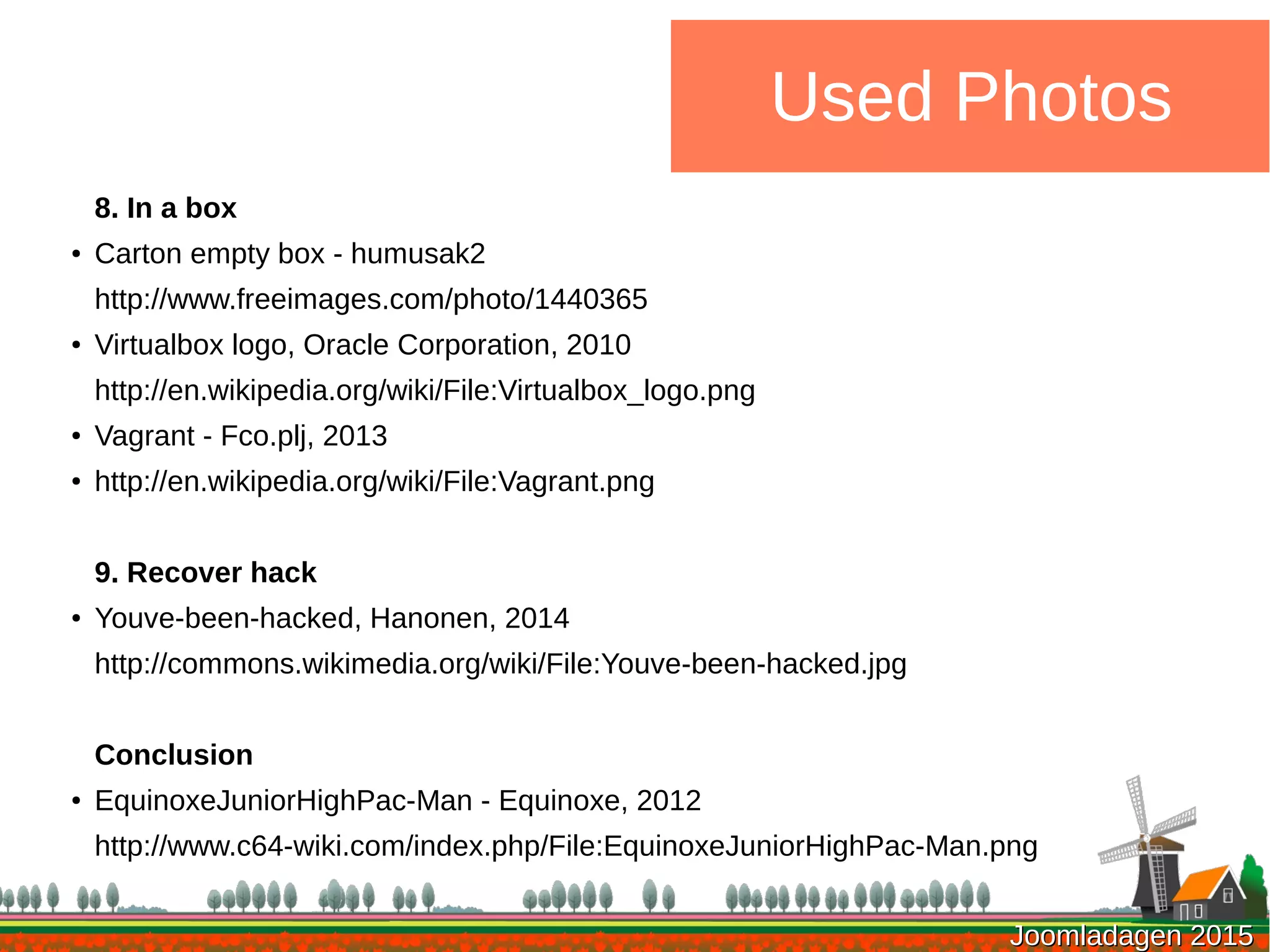 Joomladagen 2015Joomladagen 2015
Used Photos
8. In a box
● Carton empty box - humusak2
http://www.freeimages.com/photo/1440365
●
Virtualbox logo, Oracle Corporation, 2010
http://en.wikipedia.org/wiki/File:Virtualbox_logo.png
● Vagrant - Fco.plj, 2013
● http://en.wikipedia.org/wiki/File:Vagrant.png
9. Recover hack
● Youve-been-hacked, Hanonen, 2014
http://commons.wikimedia.org/wiki/File:Youve-been-hacked.jpg
Conclusion
●
EquinoxeJuniorHighPac-Man - Equinoxe, 2012
http://www.c64-wiki.com/index.php/File:EquinoxeJuniorHighPac-Man.png
 