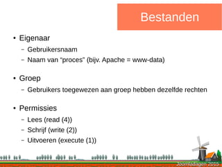 Joomladagen 2015Joomladagen 2015
Bestanden
● Eigenaar
– Gebruikersnaam
– Naam van “proces” (bijv. Apache = www-data)
● Groep
– Gebruikers toegewezen aan groep hebben dezelfde rechten
● Permissies
– Lees (read (4))
– Schrijf (write (2))
– Uitvoeren (execute (1))
 