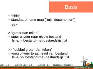 Joomladagen 2015Joomladagen 2015
Basis
~ “tilde”
= standaard home map (“mijn documenten”)
cd ~
> “groter dan teken”
= stuur uitvoer naar nieuw bestand
ls -al > bestand-met-bestandslijst.txt
>> “dubbel groter dan teken”
= voeg uitvoer to aan eind van bestand
ls -al >> bestand-met-bestandslijst.txt
 