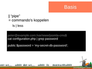 Joomladagen 2015Joomladagen 2015
Basis
| “pipe”
= commando's koppelen
ls | less
peter@example.com:/var/www/joomla-cms$
cat configuration.php | grep password
public $password = 'my-secret-db-password';
 
