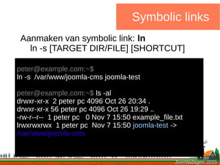 Joomladagen 2015Joomladagen 2015
Symbolic links
Aanmaken van symbolic link: ln
ln -s [TARGET DIR/FILE] [SHORTCUT]
peter@example.com:~$
ln -s /var/www/joomla-cms joomla-test
peter@example.com:~$ ls -al
drwxr-xr-x 2 peter pc 4096 Oct 26 20:34 .
drwxr-xr-x 56 peter pc 4096 Oct 26 19:29 ..
-rw-r--r-- 1 peter pc 0 Nov 7 15:50 example_file.txt
lrwxrwxrwx 1 peter pc Nov 7 15:50 joomla-test ->
/var/www/joomla-cms
 