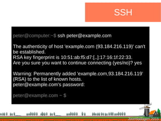 Joomladagen 2015Joomladagen 2015
SSH
peter@computer:~$ ssh peter@example.com
The authenticity of host 'example.com (93.184.216.119)' can't
be established.
RSA key fingerprint is 10:51:ab:f5:d7:[..]:17:16:1f:22:33.
Are you sure you want to continue connecting (yes/no)? yes
Warning: Permanently added 'example.com,93.184.216.119'
(RSA) to the list of known hosts.
peter@example.com's password:
peter@example.com ~ $
 