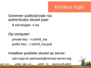Joomladagen 2015Joomladagen 2015
Keyless login
Genereer public/private rsa
authenticatie sleutel paar:
$ ssh-keygen -t rsa
Op computer:
private key: ~/.ssh/id_rsa
public key: ~/.ssh/id_rsa.pub
Installeer publieke sleutel op server:
ssh-copy-id username@remote-server.org
 