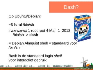 Joomladagen 2015Joomladagen 2015
Dash?
Op Ubuntu/Debian:
~$ ls -al /bin/sh
lrwxrwxrwx 1 root root 4 Mar 1 2012
/bin/sh -> dash
= Debian Almquist shell = standaard voor
/bin/sh
Bash is de standaard login shell
voor interactief gebruik
 