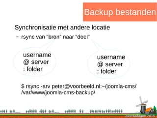 Joomladagen 2015Joomladagen 2015
Backup bestanden
Synchronisatie met andere locatie
– rsync van “bron” naar “doel”
$ rsync -arv peter@voorbeeld.nl:~/joomla-cms/
/var/www/joomla-cms-backup/
username
@ server
: folder
username
@ server
: folder
 