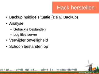 Joomladagen 2015Joomladagen 2015
Hack herstellen
● Backup huidige situatie (zie 6. Backup)
● Analyse
– Gehackte bestanden
– Log files server
● Verwijder onveiligheid
● Schoon bestanden op
 