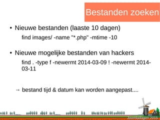 Joomladagen 2015Joomladagen 2015
Bestanden zoeken
● Nieuwe bestanden (laaste 10 dagen)
find images/ -name "*.php" -mtime -10
● Nieuwe mogelijke bestanden van hackers
find . -type f -newermt 2014-03-09 ! -newermt 2014-
03-11
→ bestand tijd & datum kan worden aangepast....
 