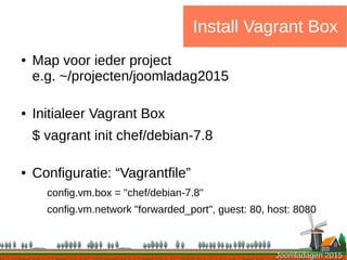 Joomladagen 2015Joomladagen 2015
Install Vagrant Box
● Map voor ieder project
e.g. ~/projecten/joomladag2015
● Initialeer Vagrant Box
$ vagrant init chef/debian-7.8
● Configuratie: “Vagrantfile”
config.vm.box = "chef/debian-7.8"
config.vm.network "forwarded_port", guest: 80, host: 8080
 