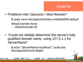 Joomladagen 2015Joomladagen 2015
Apache
● Probleem met .htaccess / Mod Rewrite?
$ sudo nano /etc/apache2/sites-enabled/000-default
AllowOverride None
→ AllowOverride All
● “Could not reliably determine the server's fully
qualified domain name, using 127.0.1.1 for
ServerName”
$ echo "ServerName localhost" | sudo tee
/etc/apache2/conf.d/fqdn
 
