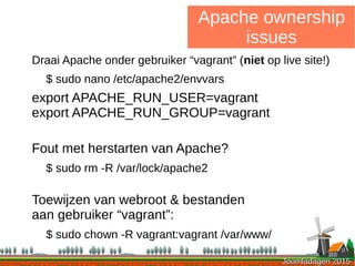 Joomladagen 2015Joomladagen 2015
Apache ownership
issues
Draai Apache onder gebruiker “vagrant” (niet op live site!)
$ sudo nano /etc/apache2/envvars
export APACHE_RUN_USER=vagrant
export APACHE_RUN_GROUP=vagrant
Fout met herstarten van Apache?
$ sudo rm -R /var/lock/apache2
Toewijzen van webroot & bestanden
aan gebruiker “vagrant”:
$ sudo chown -R vagrant:vagrant /var/www/
 