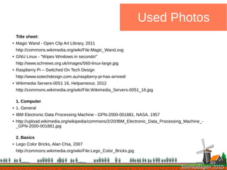 Joomladagen 2015Joomladagen 2015
Used Photos
Title sheet:
● Magic Wand - Open Clip Art Library, 2011
http://commons.wikimedia.org/wiki/File:Magic_Wand.svg
● GNU Linux - "Wipes Windows in seconds!"
http://www.schnews.org.uk/images/560-linux-large.jpg
● Raspberry Pi – Switched On Tech Design
http://www.sotechdesign.com.au/raspberry-pi-has-arrived/
● Wikimedia Servers-0051 16, Helpameout, 2012
http://commons.wikimedia.org/wiki/File:Wikimedia_Servers-0051_16.jpg
1. Computer
● 1. General
● IBM Electronic Data Processing Machine - GPN-2000-001881, NASA, 1957
● http://upload.wikimedia.org/wikipedia/commons/2/20/IBM_Electronic_Data_Processing_Machine_-
_GPN-2000-001881.jpg
2. Basics
● Lego Color Bricks, Alan Chia, 2007
http://commons.wikimedia.org/wiki/File:Lego_Color_Bricks.jpg
 