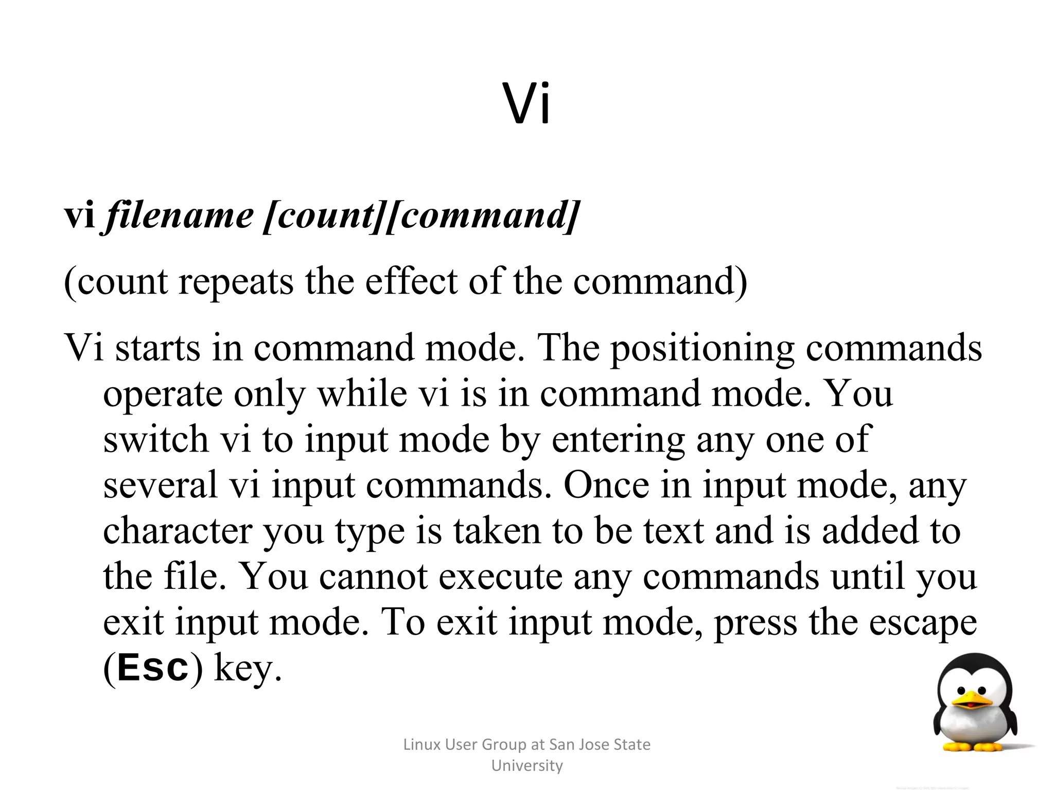 Vi vi  filename [count][command] (count repeats the effect of the command) Vi starts in command mode. The positioning commands operate only while vi is in command mode. You switch vi to input mode by entering any one of several vi input commands. Once in input mode, any character you type is taken to be text and is added to the file. You cannot execute any commands until you exit input mode. To exit input mode, press the escape ( Esc ) key. Linux User Group at San Jose State University 