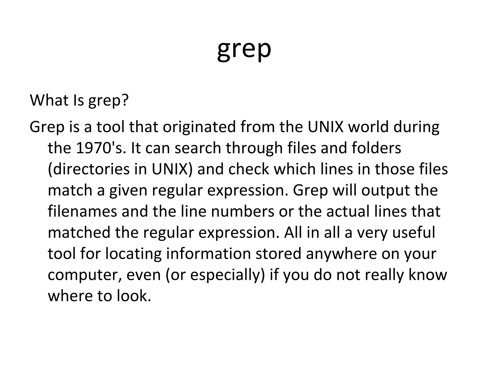 grep What Is grep? Grep is a tool that originated from the UNIX world during the 1970's. It can search through files and folders (directories in UNIX) and check which lines in those files match a given regular expression. Grep will output the filenames and the line numbers or the actual lines that matched the regular expression. All in all a very useful tool for locating information stored anywhere on your computer, even (or especially) if you do not really know where to look. 