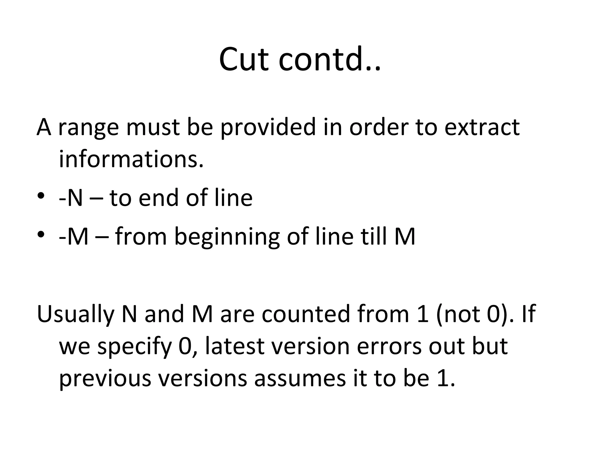 Cut contd.. A range must be provided in order to extract informations. -N – to end of line -M – from beginning of line till M Usually N and M are counted from 1 (not 0). If we specify 0, latest version errors out but previous versions assumes it to be 1. 