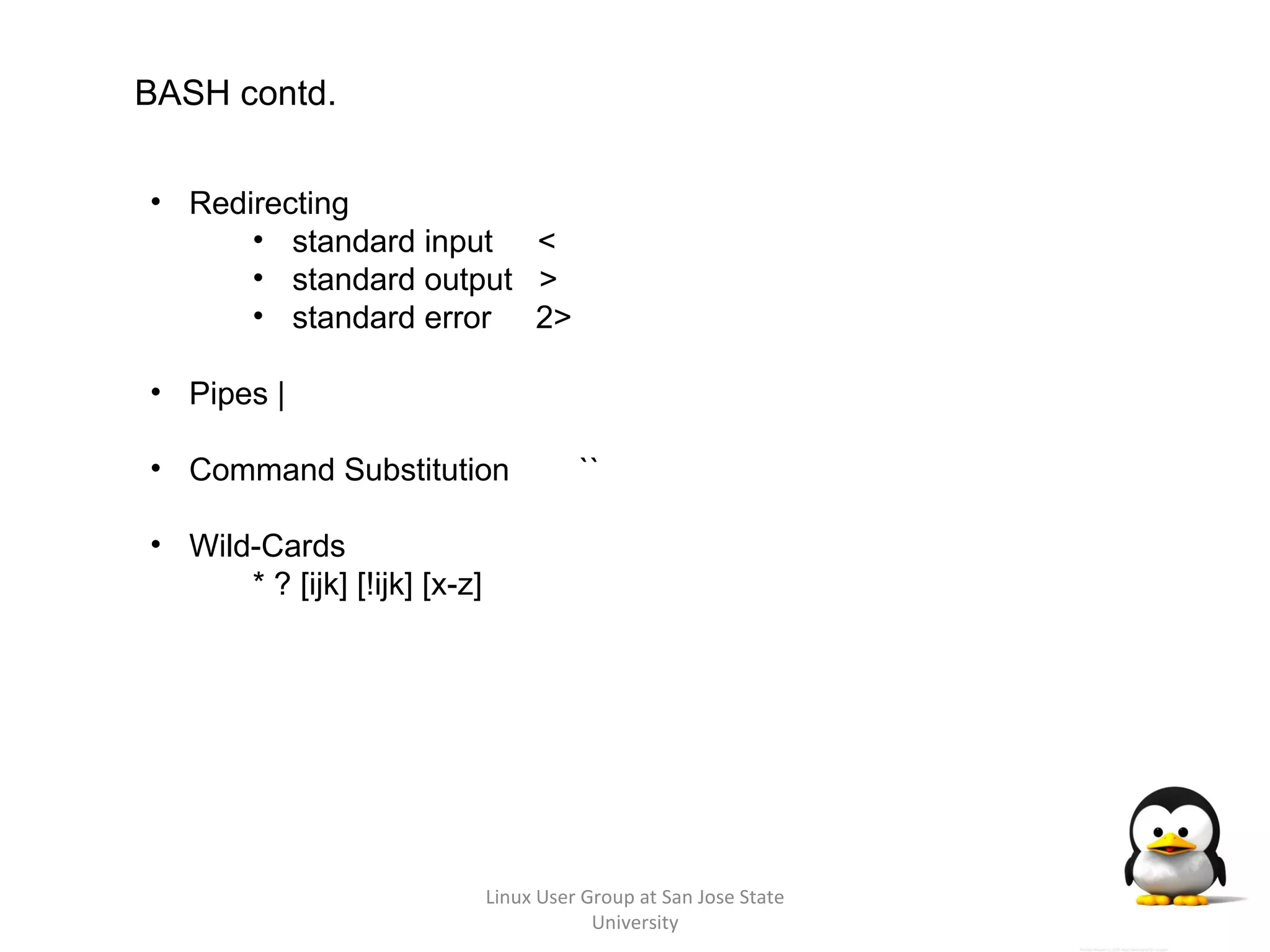 Linux User Group at San Jose State University BASH contd. Redirecting  standard input  < standard output  > standard error  2> Pipes | Command Substitution   `` Wild-Cards * ? [ijk] [!ijk] [x-z] 