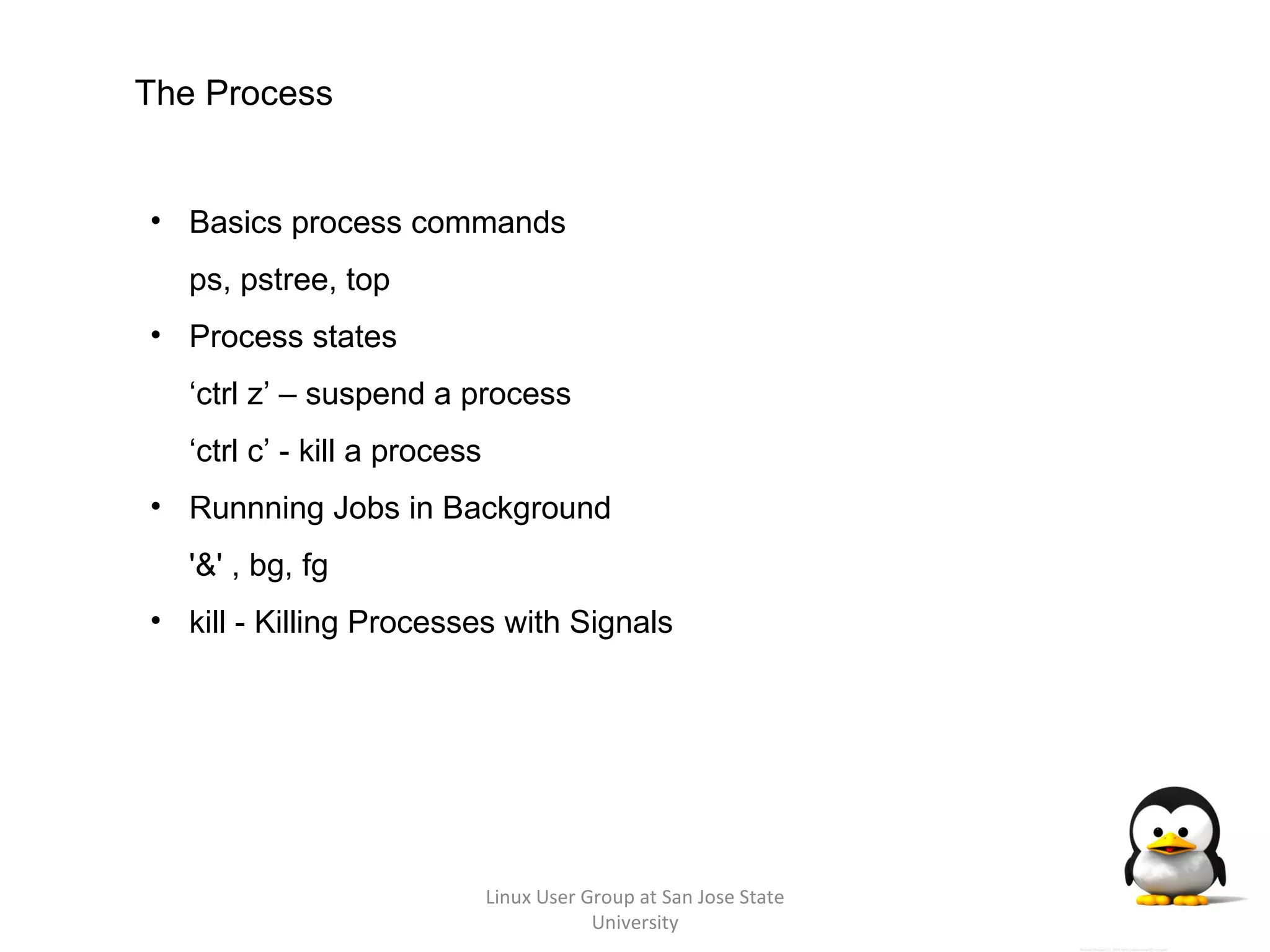 Linux User Group at San Jose State University The Process Basics process commands ps, pstree, top Process states ‘ ctrl z’ – suspend a process ‘ ctrl c’ - kill a process Runnning Jobs in Background  '&' , bg, fg kill - Killing Processes with Signals 