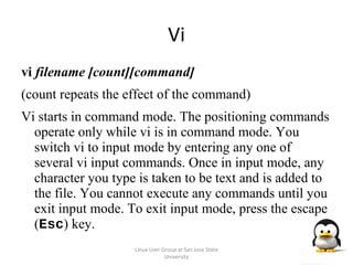 Vi vi  filename [count][command] (count repeats the effect of the command) Vi starts in command mode. The positioning commands operate only while vi is in command mode. You switch vi to input mode by entering any one of several vi input commands. Once in input mode, any character you type is taken to be text and is added to the file. You cannot execute any commands until you exit input mode. To exit input mode, press the escape ( Esc ) key. Linux User Group at San Jose State University 