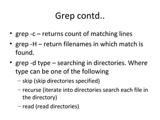 Grep contd.. grep -c – returns count of matching lines grep -H – return filenames in which match is found. grep -d type – searching in directories. Where type can be one of the following skip (skip directories specified) recurse (iterate into directories search each file in the directory) read (read directories) 