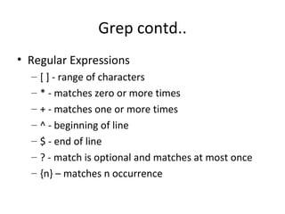 Grep contd.. Regular Expressions [ ] - range of characters * - matches zero or more times + - matches one or more times ^ - beginning of line $ - end of line ? - match is optional and matches at most once {n} – matches n occurrence  