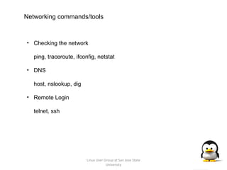 Linux User Group at San Jose State University Networking commands/tools Checking the network ping, traceroute, ifconfig, netstat DNS host, nslookup, dig Remote Login telnet, ssh 