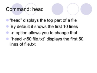 Command: head
“head” displays the top part of a file
 By default it shows the first 10 lines
 -n option allows you to change that
 “head -n50 file.txt” displays the first 50
lines of file.txt
 
