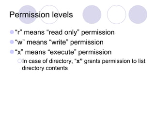 Permission levels
“r” means “read only” permission
“w” means “write” permission
“x” means “execute” permission
In case of directory, “x” grants permission to list
directory contents
 