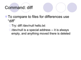 Command: diff
To compare to files for differences use
“diff”
Try: diff /dev/null hello.txt
/dev/null is a special address -- it is always
empty, and anything moved there is deleted
 