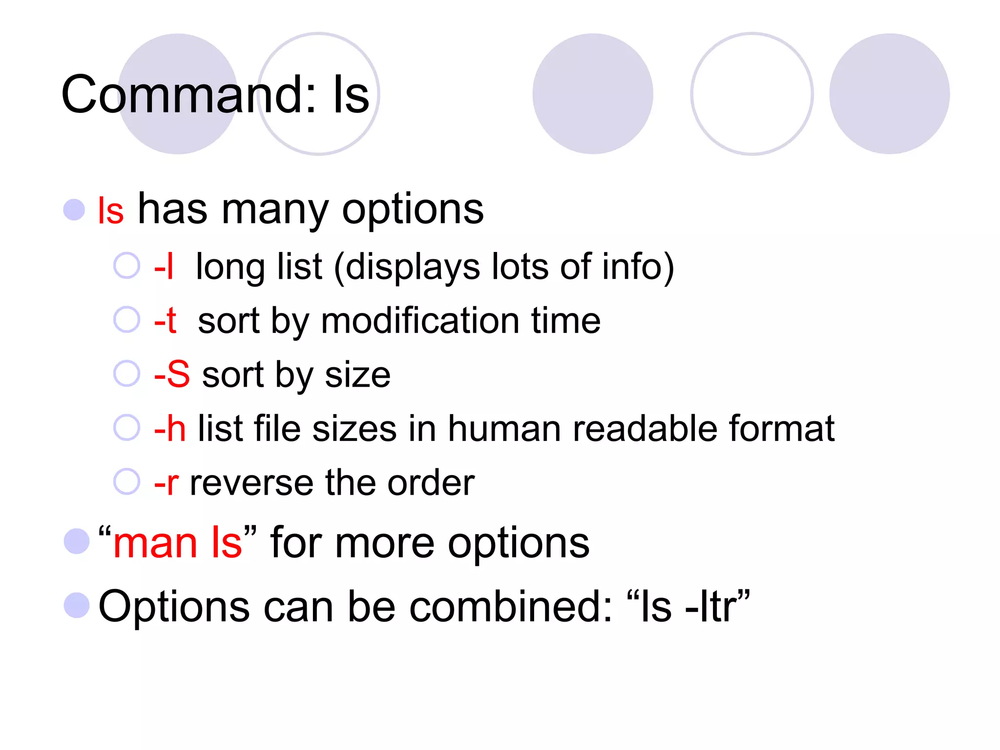 Command: ls  ls has many options  -l long list (displays lots of info)  -t sort by modification time  -S sort by size  -h list file sizes in human readable format  -r reverse the order “man ls” for more options Options can be combined: “ls -ltr” 