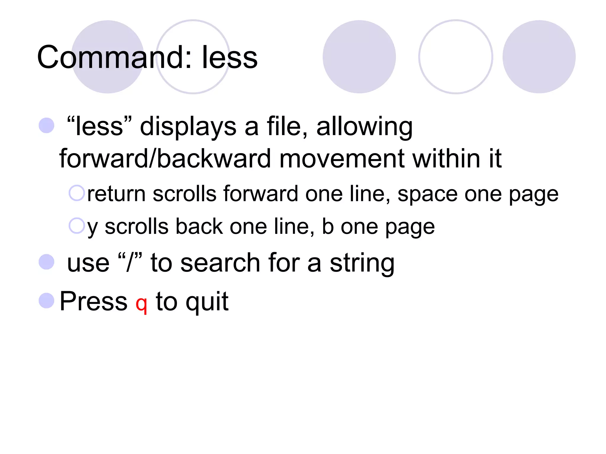 Command: less  “less” displays a file, allowing forward/backward movement within it return scrolls forward one line, space one page y scrolls back one line, b one page  use “/” to search for a string Press q to quit 