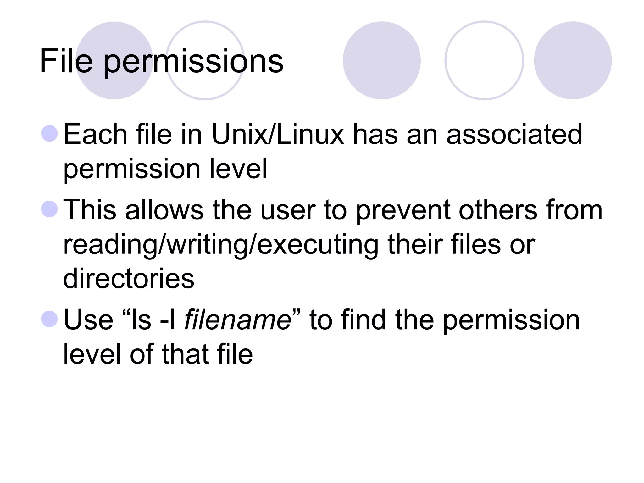File permissions Each file in Unix/Linux has an associated permission level This allows the user to prevent others from reading/writing/executing their files or directories Use “ls -l filename” to find the permission level of that file 
