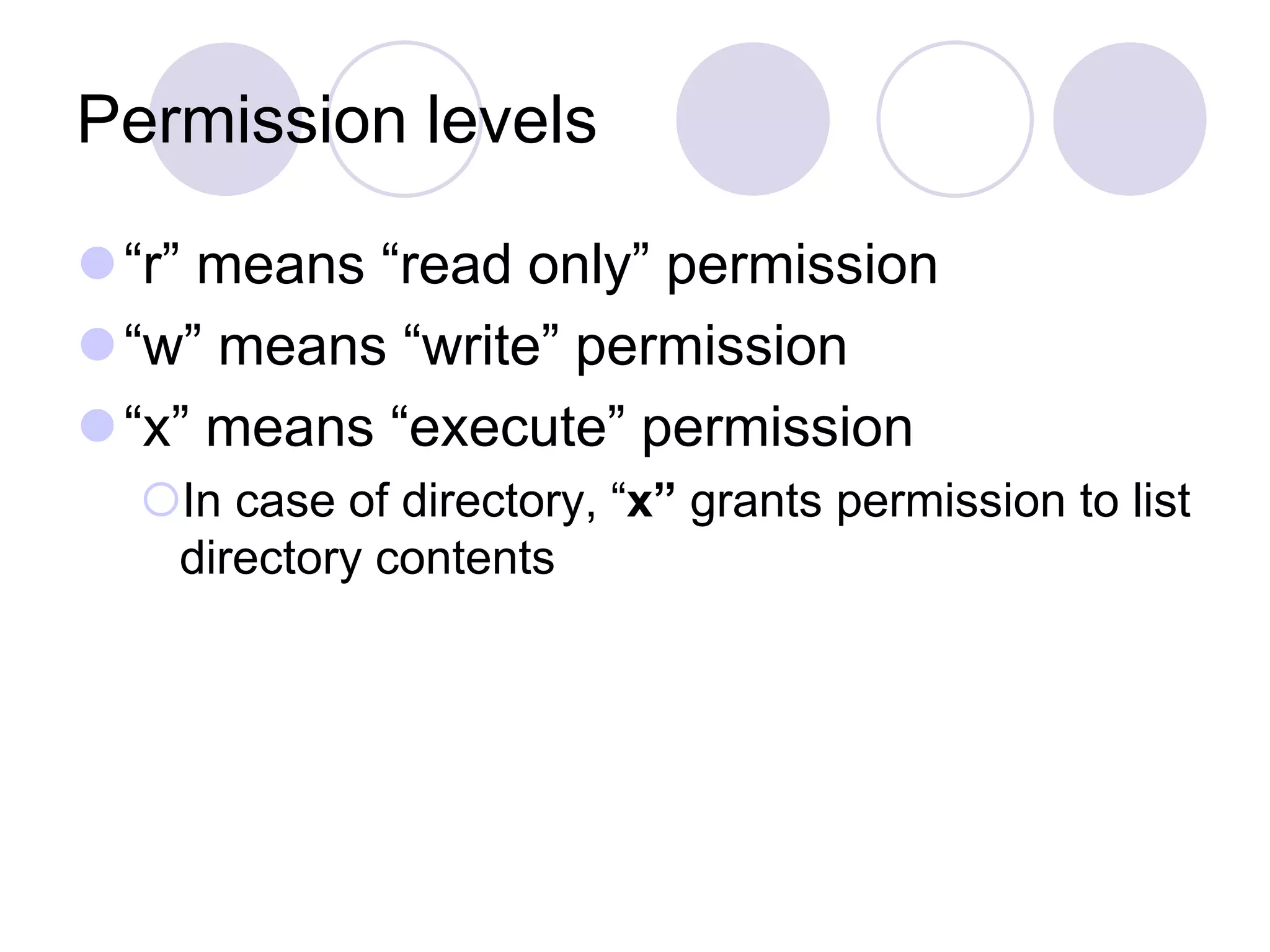 Permission levels “r” means “read only” permission “w” means “write” permission “x” means “execute” permission In case of directory, “x” grants permission to list directory contents 
