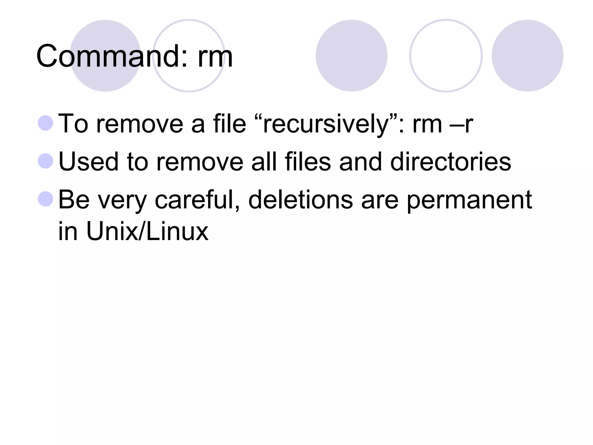 Command: rm
To remove a file “recursively”: rm –r
Used to remove all files and directories
Be very careful, deletions are permanent
in Unix/Linux
 