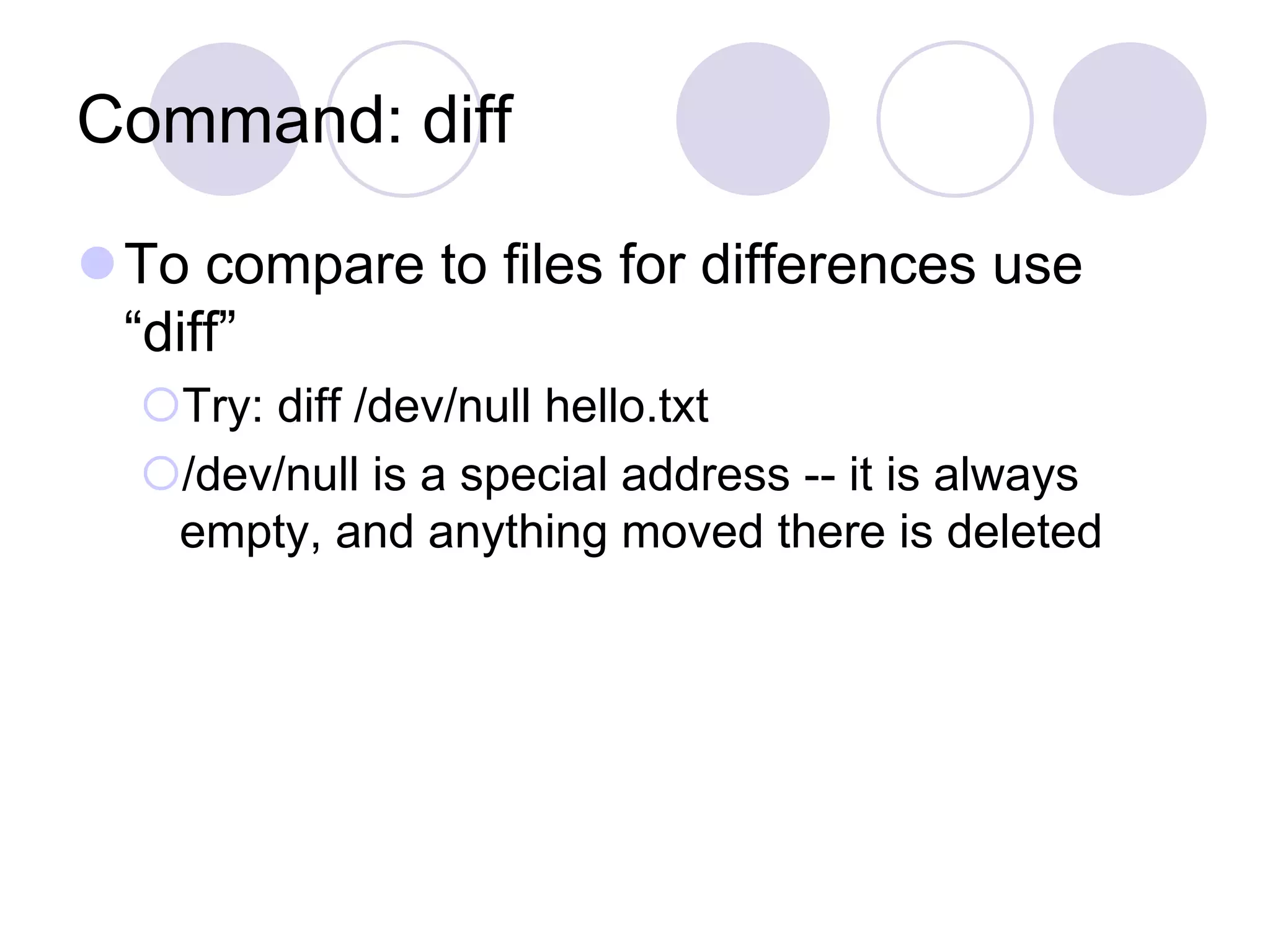 Command: diff
To compare to files for differences use
“diff”
Try: diff /dev/null hello.txt
/dev/null is a special address -- it is always
empty, and anything moved there is deleted
 