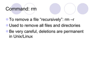 Command: rm
To remove a file “recursively”: rm –r
Used to remove all files and directories
Be very careful, deletions are permanent
in Unix/Linux
 