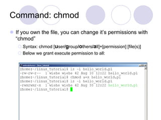 Command: chmod
 If you own the file, you can change it’s permissions with
“chmod”
 Syntax: chmod [user/group/others/all]+[permission] [file(s)]
 Below we grant execute permission to all:
 