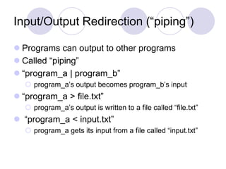 Input/Output Redirection (“piping”)
 Programs can output to other programs
 Called “piping”
 “program_a | program_b”
 program_a’s output becomes program_b’s input
 “program_a > file.txt”
 program_a’s output is written to a file called “file.txt”
 “program_a < input.txt”
 program_a gets its input from a file called “input.txt”
 