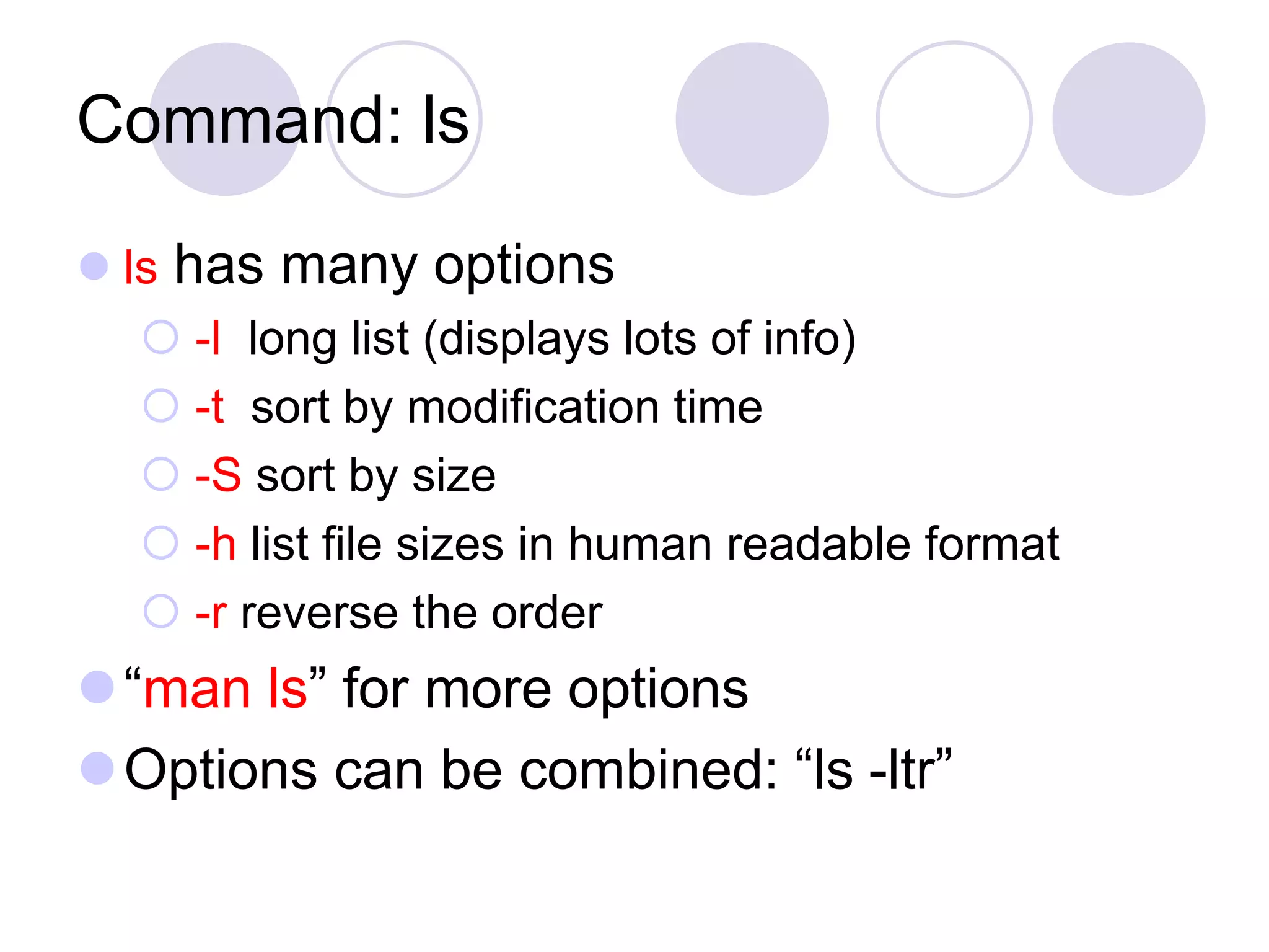 Command: ls
 ls has many options
 -l long list (displays lots of info)
 -t sort by modification time
 -S sort by size
 -h list file sizes in human readable format
 -r reverse the order
“man ls” for more options
Options can be combined: “ls -ltr”
 