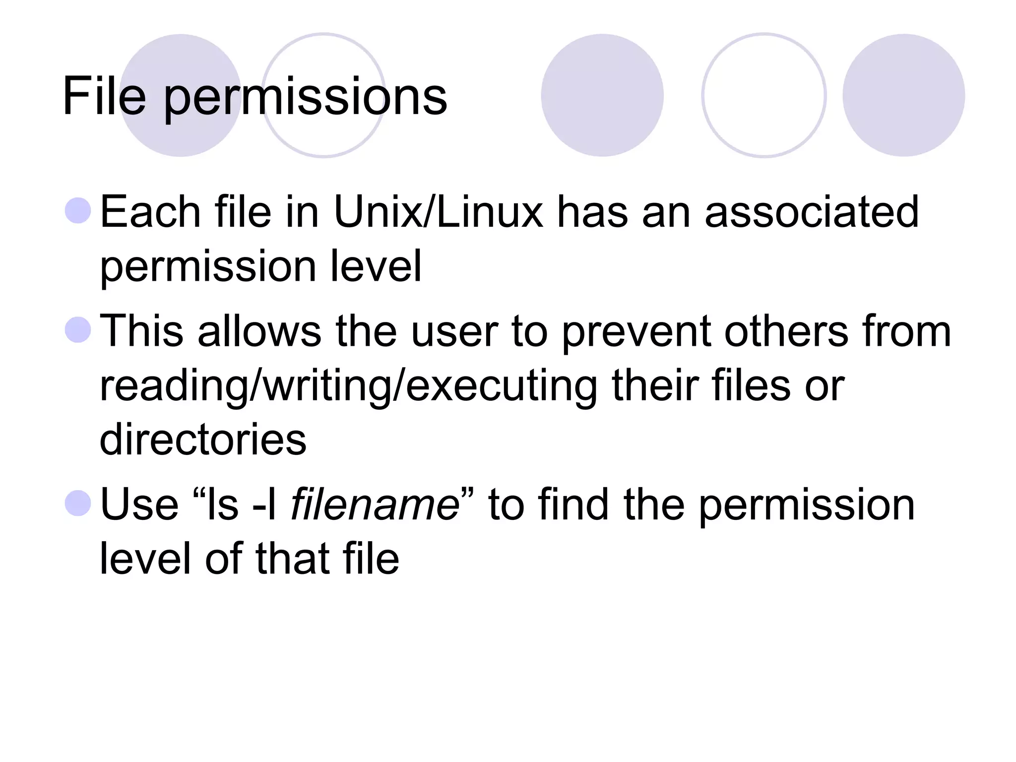 File permissions
Each file in Unix/Linux has an associated
permission level
This allows the user to prevent others from
reading/writing/executing their files or
directories
Use “ls -l filename” to find the permission
level of that file
 