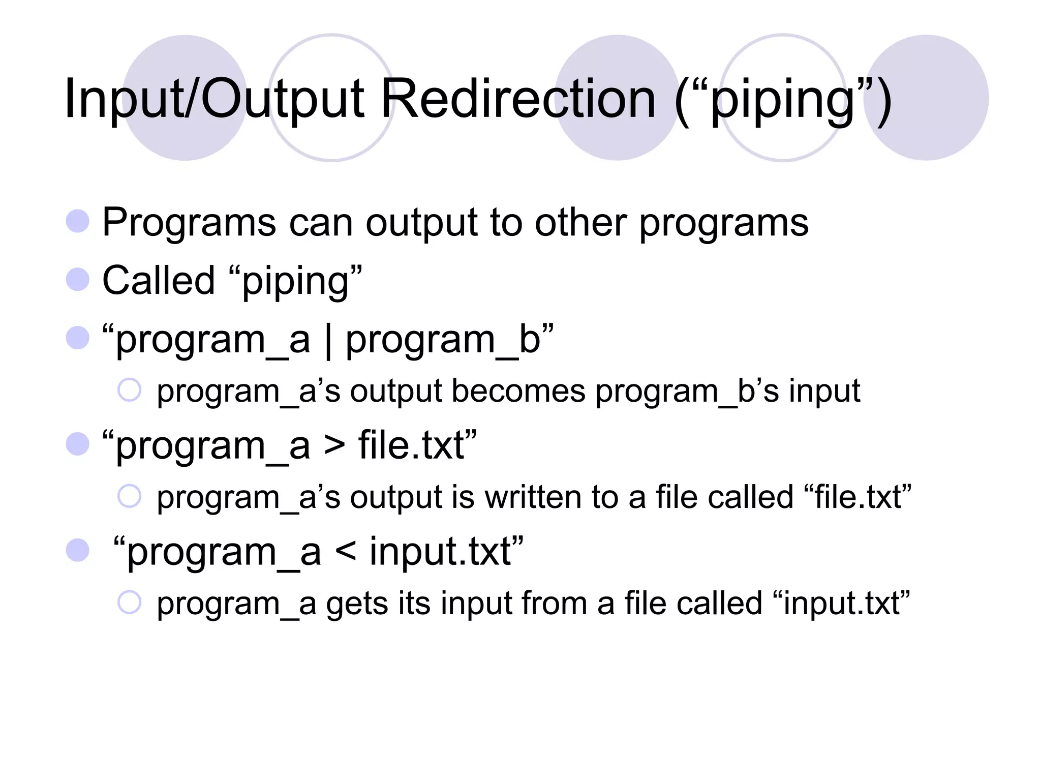 Input/Output Redirection (“piping”)
 Programs can output to other programs
 Called “piping”
 “program_a | program_b”
 program_a’s output becomes program_b’s input
 “program_a > file.txt”
 program_a’s output is written to a file called “file.txt”
 “program_a < input.txt”
 program_a gets its input from a file called “input.txt”
 