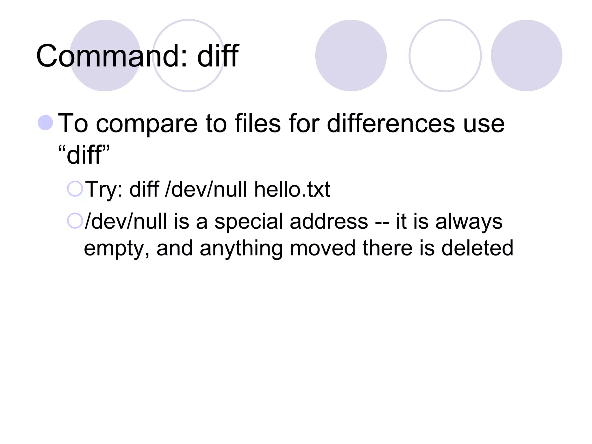 Command: diff
To compare to files for differences use
“diff”
Try: diff /dev/null hello.txt
/dev/null is a special address -- it is always
empty, and anything moved there is deleted
 