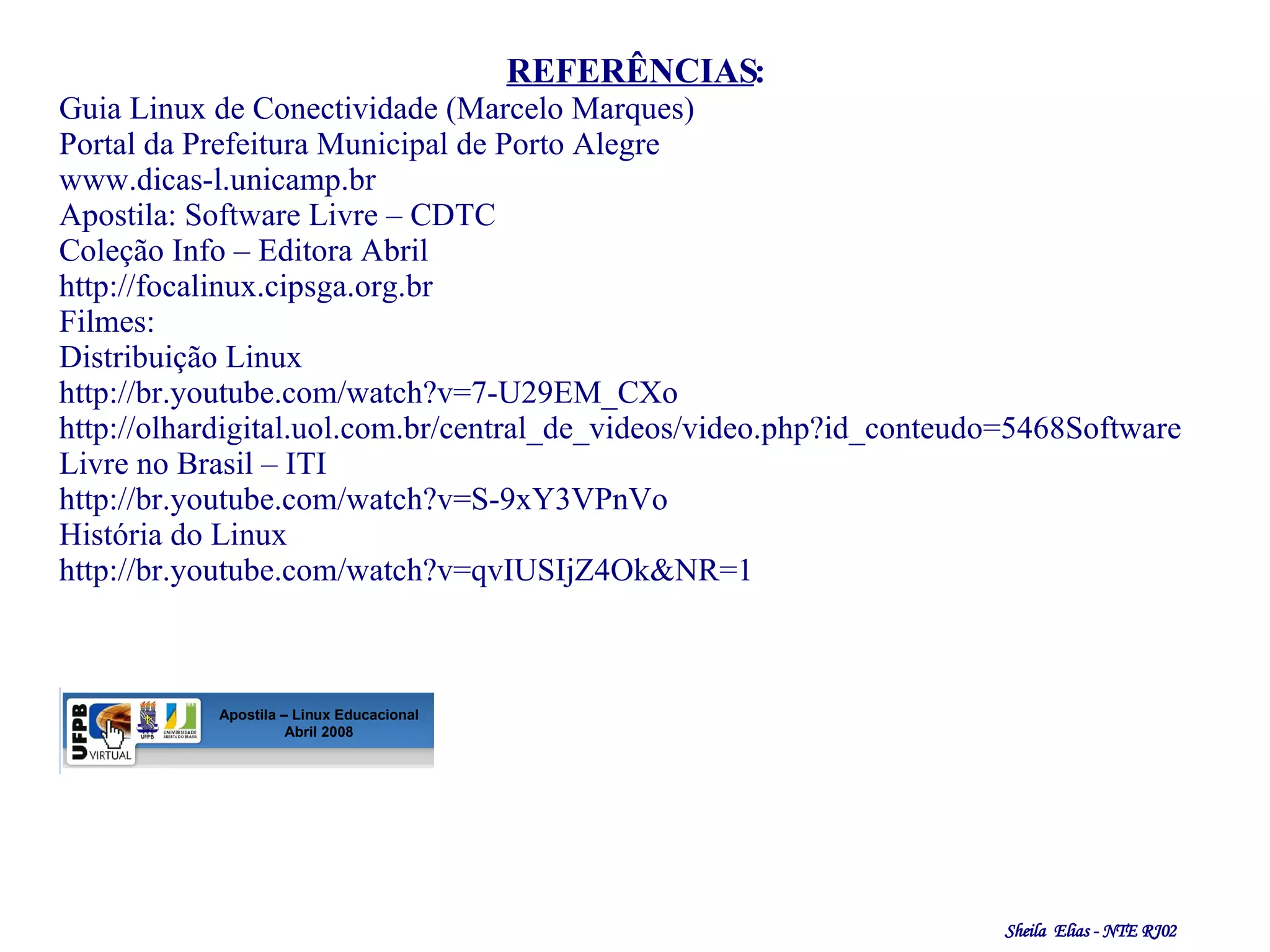 REFERÊNCIAS : Guia Linux de Conectividade (Marcelo Marques) Portal da Prefeitura Municipal de Porto Alegre  www.dicas-l.unicamp.br Apostila: Software Livre – CDTC Coleção Info – Editora Abril http://focalinux.cipsga.org.br Filmes:  Distribuição Linux http://br.youtube.com/watch?v=7-U29EM_CXo http://olhardigital.uol.com.br/central_de_videos/video.php?id_conteudo=5468 Software Livre no Brasil – ITI http://br.youtube.com/watch?v=S-9xY3VPnVo História do Linux http://br.youtube.com/watch?v=qvIUSIjZ4Ok&NR=1 