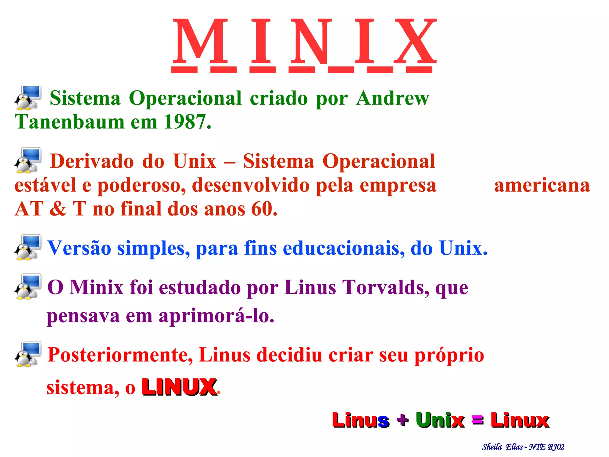 Sistema Operacional criado por Andrew    Tanenbaum em 1987. Derivado do Unix – Sistema Operacional  estável e poderoso, desenvolvido pela empresa  americana AT & T no final dos anos 60. Versão simples, para fins educacionais, do Unix. O Minix foi estudado por Linus Torvalds, que pensava em aprimorá-lo. Posteriormente, Linus decidiu criar seu próprio sistema, o   LINUX . M I N I X Linu s   +   Uni x   =   Linux 