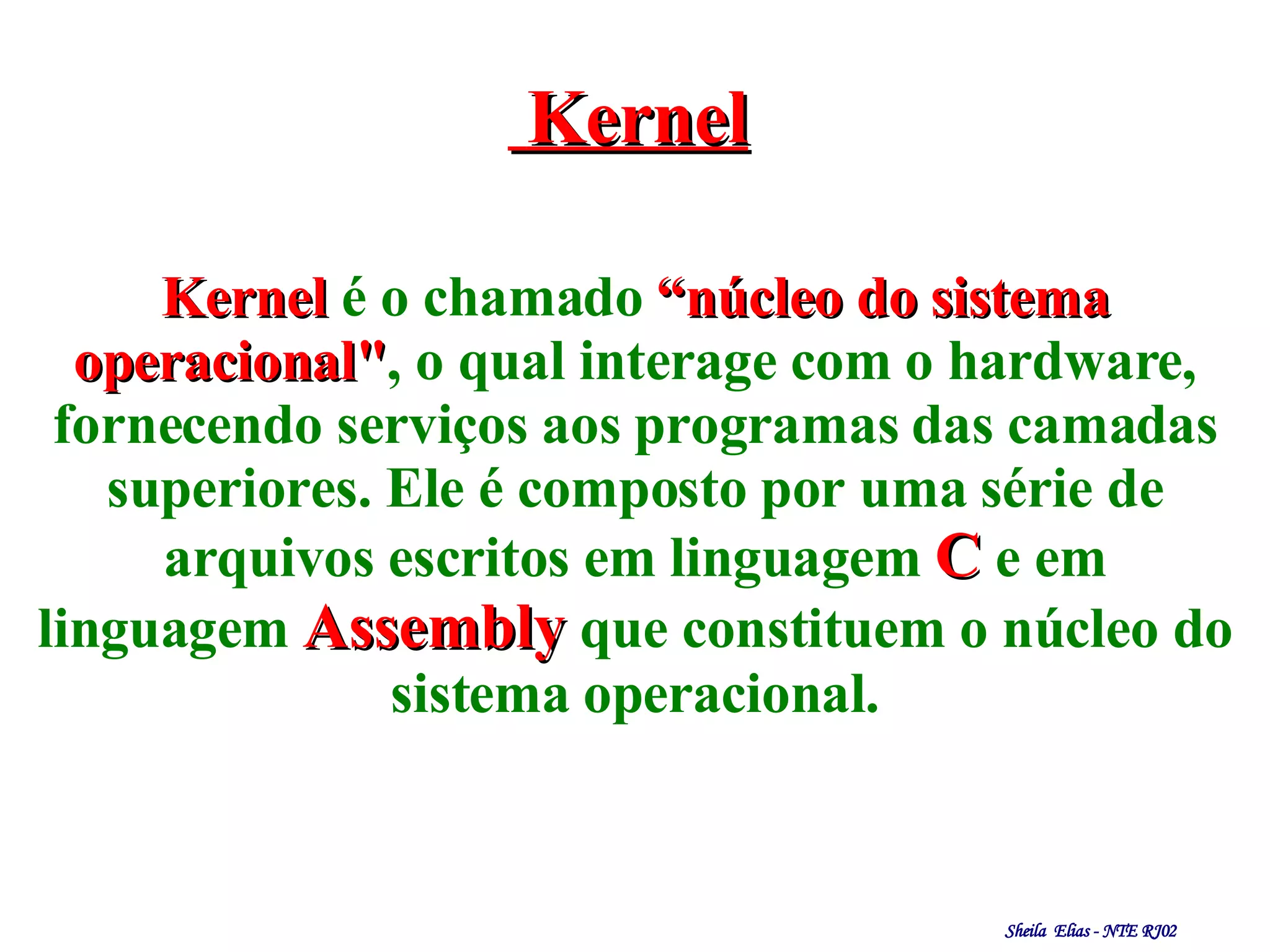 Kernel Kernel   é o chamado   “núcleo do sistema operacional" , o qual interage com o hardware, fornecendo serviços aos programas das camadas superiores. Ele é composto por uma série de   arquivos escritos em  linguagem   C   e em linguagem   Assembly   que constituem o núcleo do sistema operacional. 