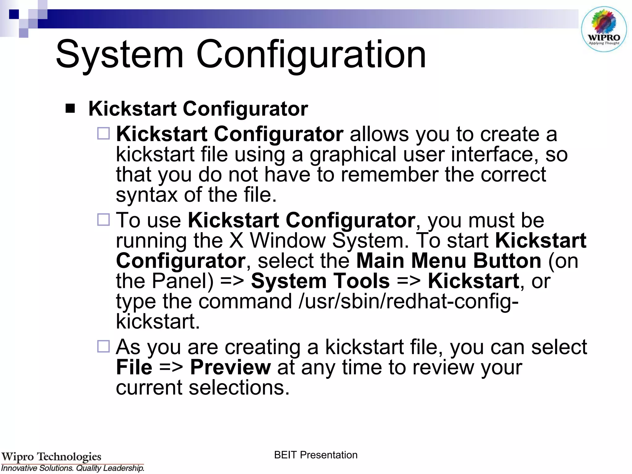 System Configuration  Kickstart Configurator Kickstart Configurator  allows you to create a kickstart file using a graphical user interface, so that you do not have to remember the correct syntax of the file.  To use  Kickstart Configurator , you must be running the X Window System. To start  Kickstart Configurator , select the  Main Menu Button  (on the Panel) =>  System Tools  =>  Kickstart , or type the command /usr/sbin/redhat-config-kickstart.  As you are creating a kickstart file, you can select  File  =>  Preview  at any time to review your current selections.  