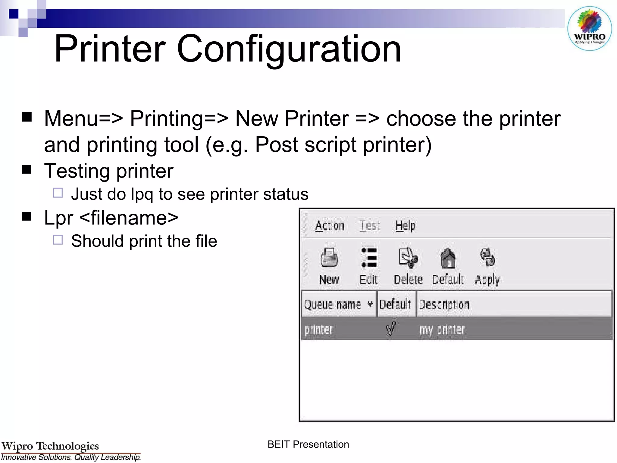 Printer Configuration Menu=> Printing=> New Printer => choose the printer and printing tool (e.g. Post script printer) Testing printer Just do lpq to see printer status Lpr <filename> Should print the file 