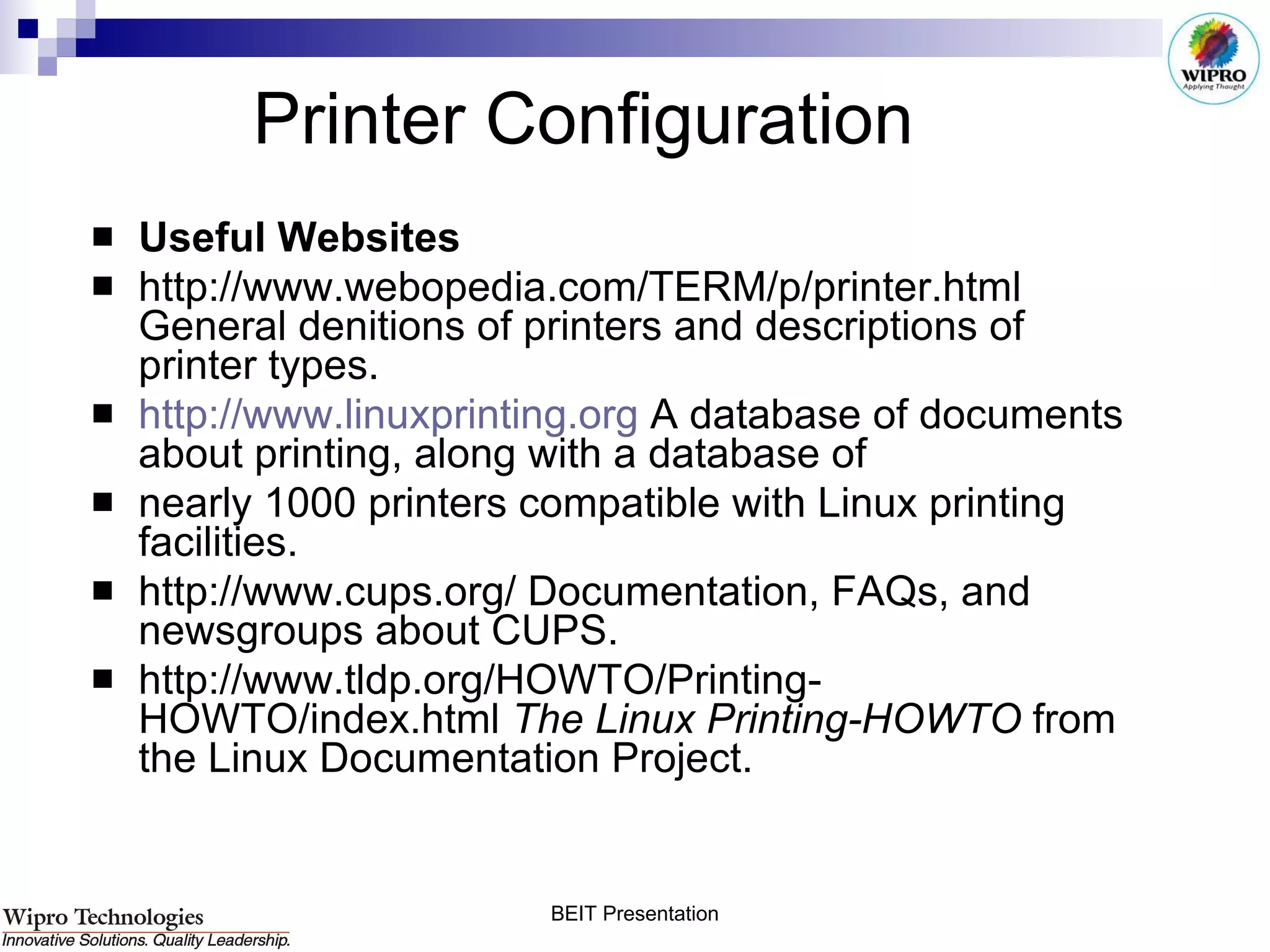 Printer Configuration  Useful Websites http://www.webopedia.com/TERM/p/printer.html General denitions of printers and descriptions of printer types. http://www.linuxprinting.org  A database of documents about printing, along with a database of nearly 1000 printers compatible with Linux printing facilities. http://www.cups.org/ Documentation, FAQs, and newsgroups about CUPS. http://www.tldp.org/HOWTO/Printing-HOWTO/index.html  The Linux Printing-HOWTO  from the Linux Documentation Project. 