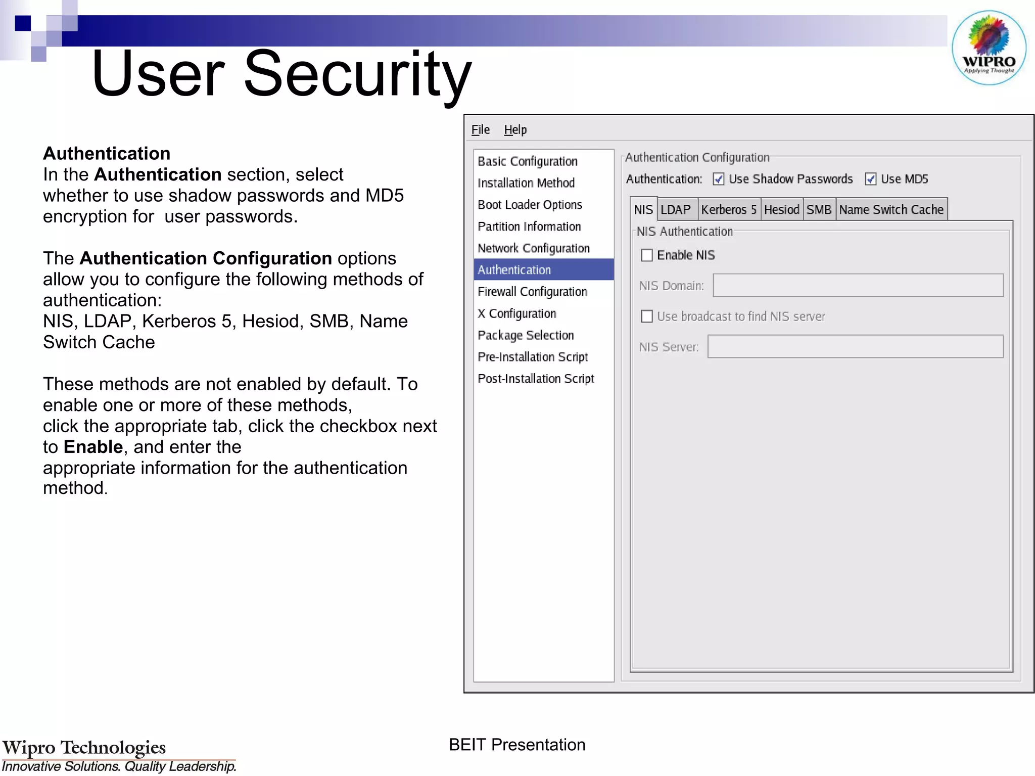 User Security Authentication In the  Authentication  section, select  whether to use shadow passwords and MD5  encryption for  user passwords.  The  Authentication Configuration  options  allow you to configure the following methods of authentication:  NIS, LDAP, Kerberos 5, Hesiod, SMB, Name  Switch Cache These methods are not enabled by default. To  enable one or more of these methods, click the appropriate tab, click the checkbox next  to  Enable , and enter the appropriate information for the authentication  method .  