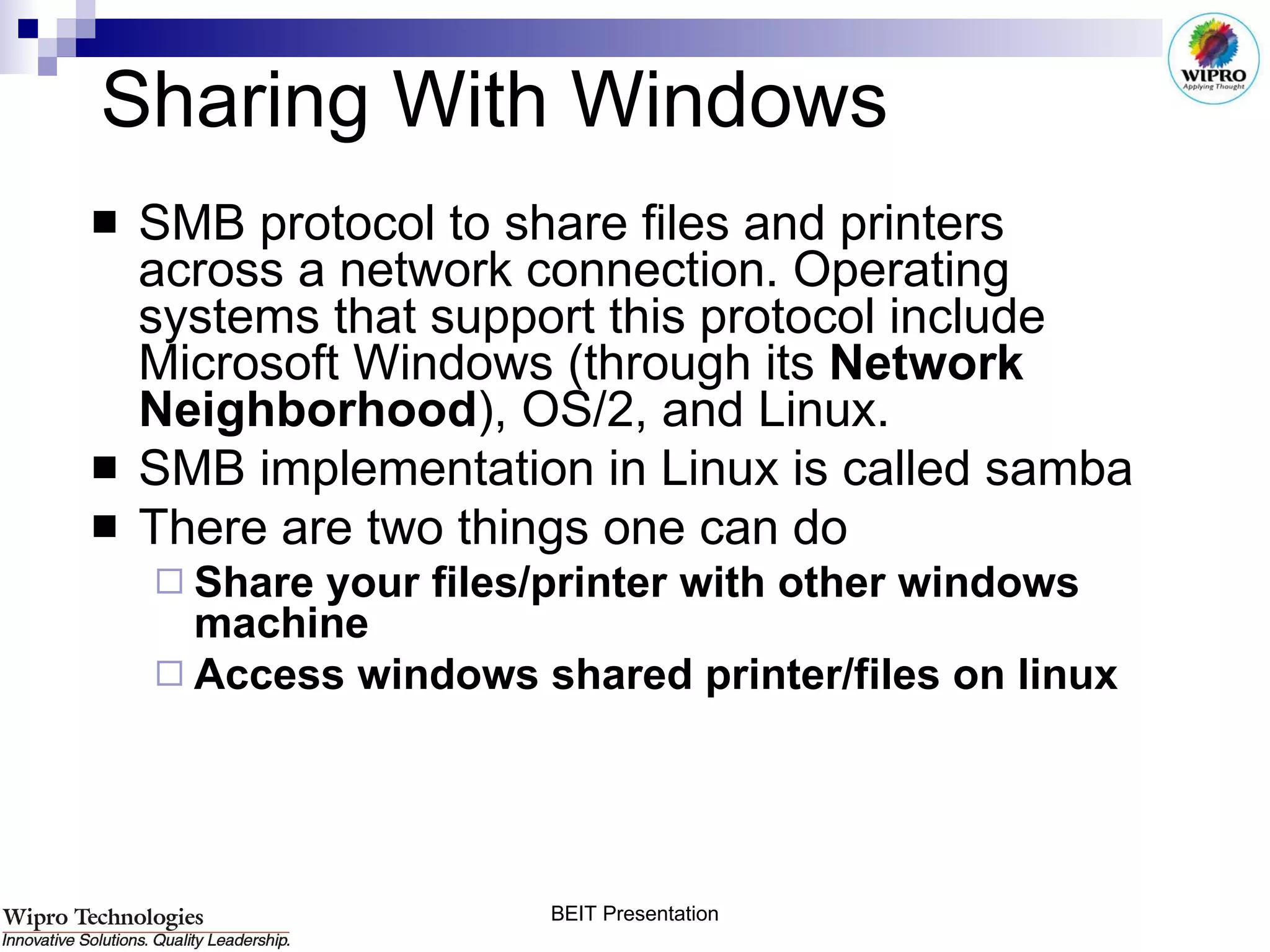 Sharing With Windows SMB protocol to share files and printers across a network connection. Operating systems that support this protocol include Microsoft Windows (through its  Network Neighborhood ), OS/2, and Linux.  SMB implementation in Linux is called samba There are two things one can do  Share your files/printer with other windows machine Access windows shared printer/files on linux 