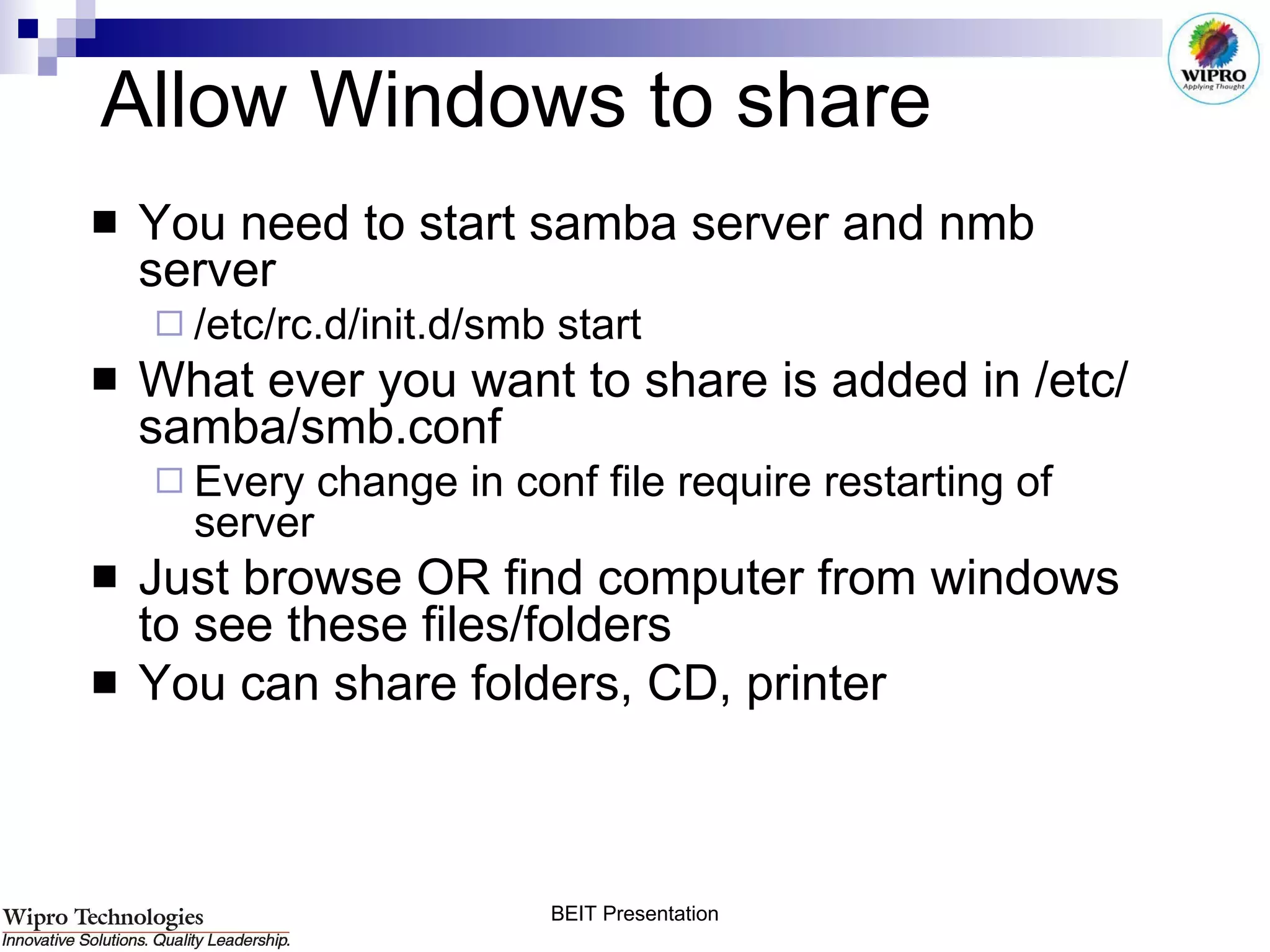 Allow Windows to share  You need to start samba server and nmb server /etc/rc.d/init.d/smb start What   ever you want to share is added in /etc/samba/smb.conf Every change in conf file require restarting of server Just browse OR find computer from windows to see these files/folders You can share folders, CD, printer 