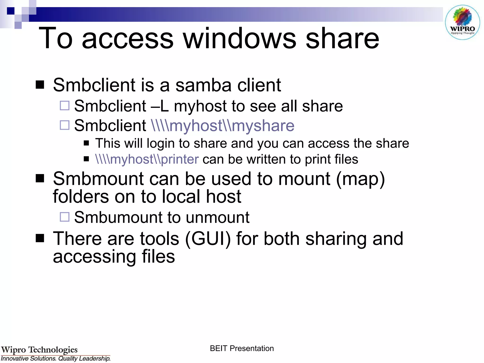 To access windows share Smbclient is a samba client Smbclient –L myhost to see all share Smbclient  \\\\myhost\\myshare   This will login to share and you can access the share \\\\myhost\\printer  can be written to print files Smbmount can be used to mount (map) folders on to local host Smbumount to unmount There are tools (GUI) for both sharing and accessing files 